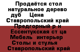 Продаётся стол натуральное дерево (дуб) › Цена ­ 15 000 - Ставропольский край, Предгорный р-н, Ессентукская ст-ца Мебель, интерьер » Столы и стулья   . Ставропольский край